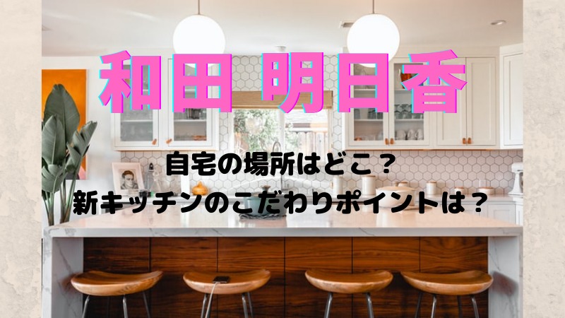 和田明日香の自宅はどこ 新キッチンにリフォームこだわりポイントは